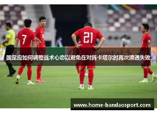 国足应如何调整战术心态以避免在对阵卡塔尔时再次遭遇失败