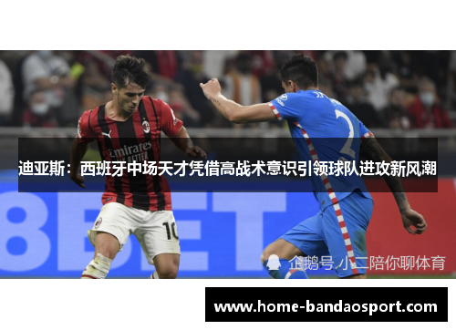 迪亚斯：西班牙中场天才凭借高战术意识引领球队进攻新风潮