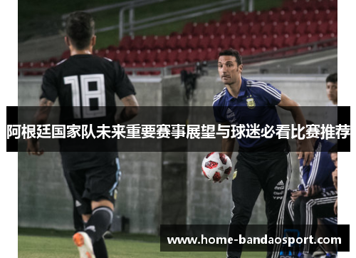 阿根廷国家队未来重要赛事展望与球迷必看比赛推荐 阿根廷国家队未来重要赛事展望与球迷必看比赛推荐